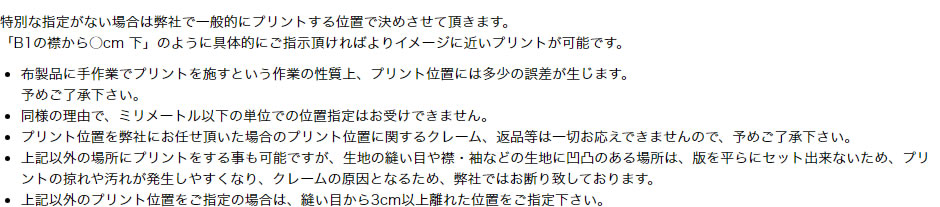 特別な指定がない場合は弊社で一般的にプリントする位置で決めさせて頂きます。「B1の襟から○cm 下」のように具体的にご指示頂ければよりイメージに近いプリントが可能です。布製品に手作業でプリントを施すという作業の性質上、プリント位置には多少の誤差が生じます。予めご了承下さい。同様の理由で、ミリメートル以下の単位での位置指定はお受けできません。プリント位置を弊社にお任せ頂いた場合のプリント位置に関するクレーム、返品等は一切お応えできませんので、予めご了承下さい。上記以外の場所にプリントをする事も可能ですが、生地の縫い目や襟・袖などの生地に凹凸のある場所は、版を平らにセット出来ないため、プリントの掠れや汚れが発生しやすくなり、クレームの原因となるため、弊社ではお断り致しております。上記以外のプリント位置をご指定の場合は、縫い目から3cm以上離れた位置をご指定下さい。