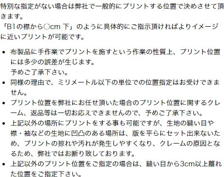特別な指定がない場合は弊社で一般的にプリントする位置で決めさせて頂きます。「B1の襟から○cm 下」のように具体的にご指示頂ければよりイメージに近いプリントが可能です。布製品に手作業でプリントを施すという作業の性質上、プリント位置には多少の誤差が生じます。予めご了承下さい。同様の理由で、ミリメートル以下の単位での位置指定はお受けできません。プリント位置を弊社にお任せ頂いた場合のプリント位置に関するクレーム、返品等は一切お応えできませんので、予めご了承下さい。上記以外の場所にプリントをする事も可能ですが、生地の縫い目や襟・袖などの生地に凹凸のある場所は、版を平らにセット出来ないため、プリントの掠れや汚れが発生しやすくなり、クレームの原因となるため、弊社ではお断り致しております。上記以外のプリント位置をご指定の場合は、縫い目から3cm以上離れた位置をご指定下さい。