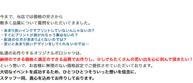 今まで、当店では価格の安さから 数多く品質について質問をいただいてきました。私達のお作りするオリジナルポロシャツは、納得のできる価格と満足のできる品質でお作りし、少しでもたくさんの思い出を心に刻んで頂きたい！という想いで、お客様に無理のない価格設定でご提供させていただいております。大切なイベントを成功するため、ひとつひとつそういった想いを信念に、スタッフ一同、真心を込めてお作りしております。