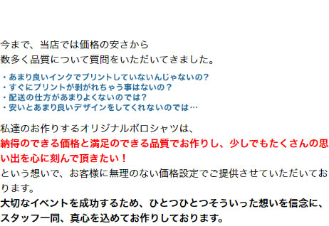 今まで、当店では価格の安さから 数多く品質について質問をいただいてきました。私達のお作りするオリジナルポロシャツは、納得のできる価格と満足のできる品質でお作りし、少しでもたくさんの思い出を心に刻んで頂きたい！という想いで、お客様に無理のない価格設定でご提供させていただいております。大切なイベントを成功するため、ひとつひとつそういった想いを信念に、スタッフ一同、真心を込めてお作りしております。