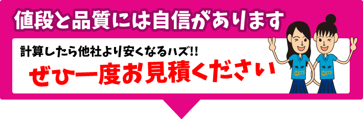 値段と品質には自信があります。計算したら他社より安くなるハズ！ぜひ一度お見積ください。