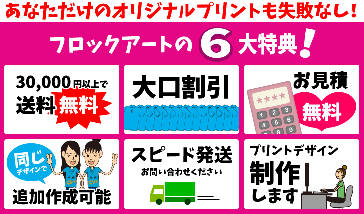 あなただけのオリジナルプリントも失敗なし フロックアートの6大特典 ①30,000 円以上で送料無料②大口割引③お見積無料④同じデザインで追加作成可能⑤スピード発送お問い合わせください⑥プリントデザイン制作します